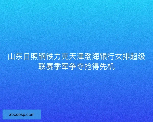山东日照钢铁力克天津渤海银行女排超级联赛季军争夺抢得先机 山东日照钢铁力克天津渤海银行女排超级联赛季军争夺抢得先机