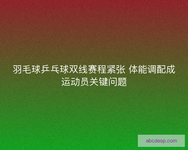 羽毛球乒乓球双线赛程紧张 体能调配成运动员关键问题