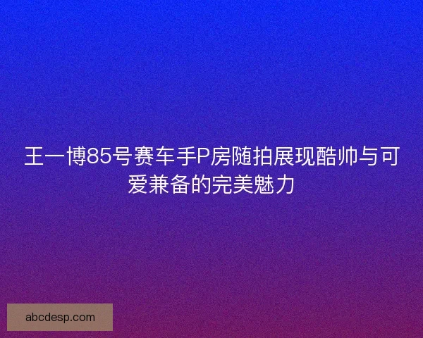 王一博85号赛车手P房随拍展现酷帅与可爱兼备的完美魅力