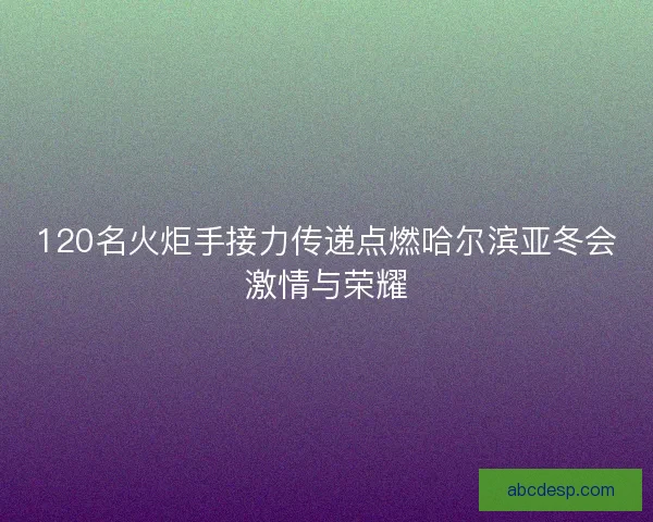 120名火炬手接力传递点燃哈尔滨亚冬会激情与荣耀