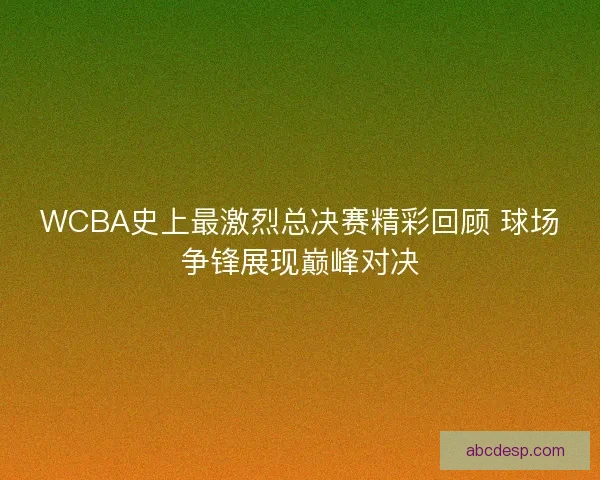 WCBA史上最激烈总决赛精彩回顾 球场争锋展现巅峰对决
