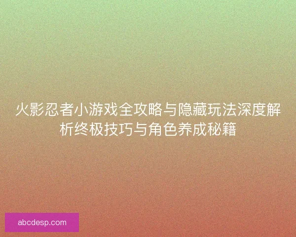 火影忍者小游戏全攻略与隐藏玩法深度解析终极技巧与角色养成秘籍