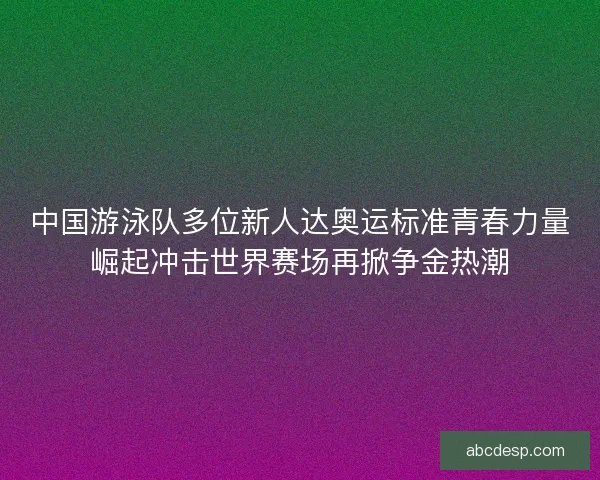 中国游泳队多位新人达奥运标准青春力量崛起冲击世界赛场再掀争金热潮 中国游泳队多位新人达奥运标准青春力量崛起冲击世界赛场再掀争金热潮