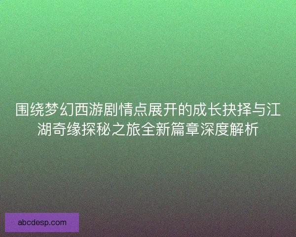 围绕梦幻西游剧情点展开的成长抉择与江湖奇缘探秘之旅全新篇章深度解析