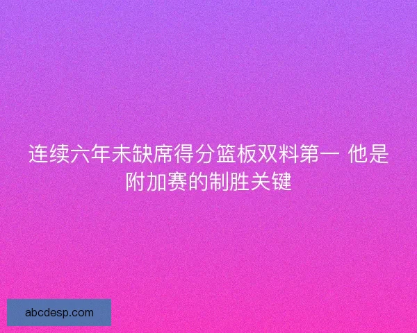 连续六年未缺席得分篮板双料第一 他是附加赛的制胜关键 连续六年未缺席得分篮板双料第一 他是附加赛的制胜关键