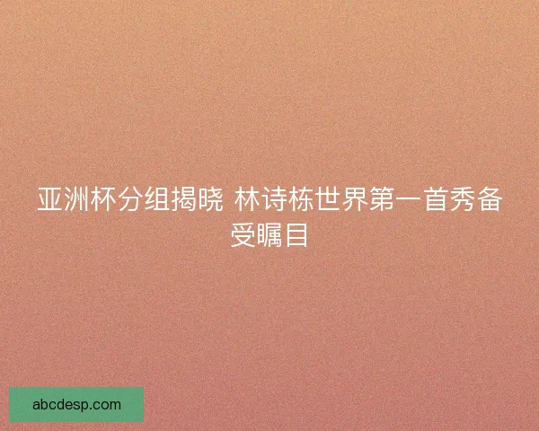 亚洲杯分组揭晓 林诗栋世界第一首秀备受瞩目 亚洲杯分组揭晓 林诗栋世界第一首秀备受瞩目