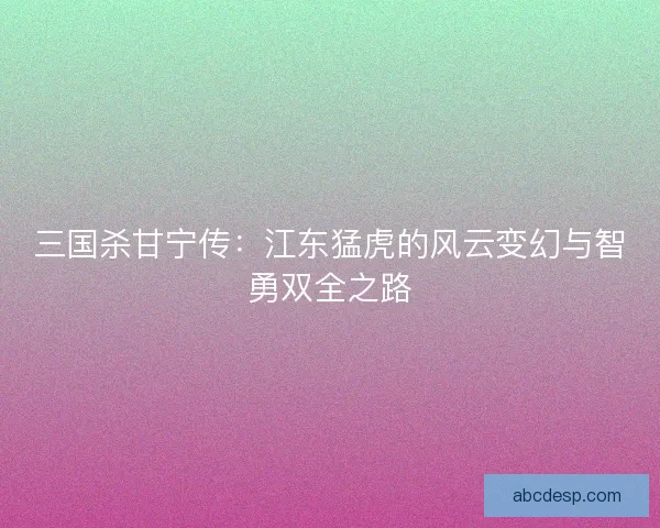 三国杀甘宁传:江东猛虎的风云变幻与智勇双全之路 三国杀甘宁传:江东猛虎的风云变幻与智勇双全之路